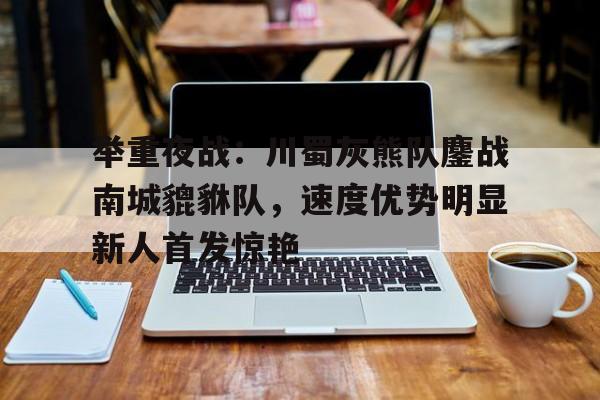 举重夜战：川蜀灰熊队鏖战南城貔貅队，速度优势明显新人首发惊艳的简单介绍